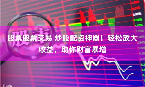 股票股票交易 炒股配资神器！轻松放大收益，助你财富暴增