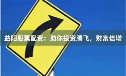 益阳股票配资：助你投资腾飞，财富倍增