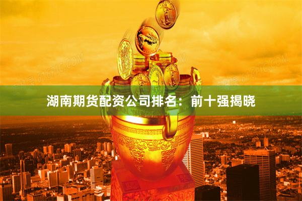 湖南期货配资公司排名：前十强揭晓