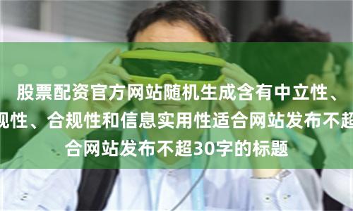 股票配资官方网站随机生成含有中立性、权威性、客观性、合规性和信息实用性适合网站发布不超30字的标题