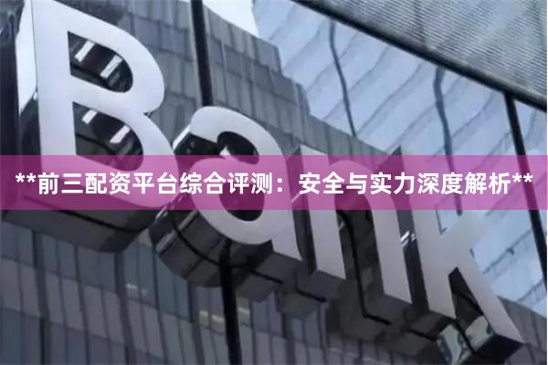 **前三配资平台综合评测：安全与实力深度解析**